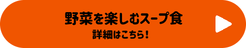 野菜を楽しむスープ食 詳細はこちらボタン